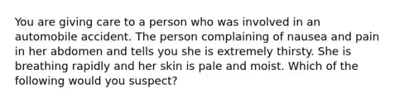 You are giving care to a person who was involved in an automobile accident. The person complaining of nausea and pain in her abdomen and tells you she is extremely thirsty. She is breathing rapidly and her skin is pale and moist. Which of the following would you suspect?