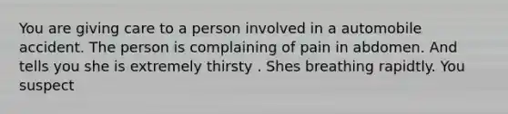 You are giving care to a person involved in a automobile accident. The person is complaining of pain in abdomen. And tells you she is extremely thirsty . Shes breathing rapidtly. You suspect