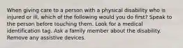 When giving care to a person with a physical disability who is injured or ill, which of the following would you do first? Speak to the person before touching them. Look for a medical identification tag. Ask a family member about the disability. Remove any assistive devices.