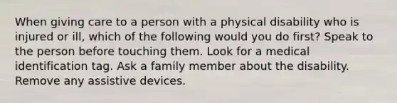 When giving care to a person with a physical disability who is injured or ill, which of the following would you do first? Speak to the person before touching them. Look for a medical identification tag. Ask a family member about the disability. Remove any assistive devices.