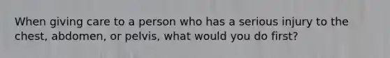 When giving care to a person who has a serious injury to the chest, abdomen, or pelvis, what would you do first?