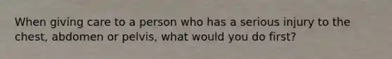 When giving care to a person who has a serious injury to the chest, abdomen or pelvis, what would you do first?