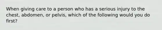 When giving care to a person who has a serious injury to the chest, abdomen, or pelvis, which of the following would you do first?