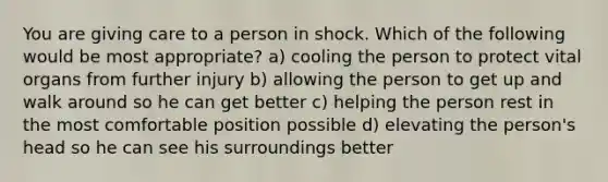 You are giving care to a person in shock. Which of the following would be most appropriate? a) cooling the person to protect vital organs from further injury b) allowing the person to get up and walk around so he can get better c) helping the person rest in the most comfortable position possible d) elevating the person's head so he can see his surroundings better