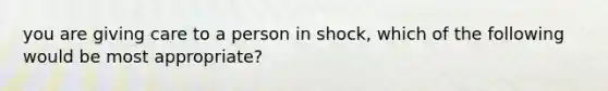 you are giving care to a person in shock, which of the following would be most appropriate?