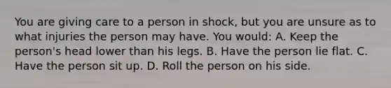 You are giving care to a person in shock, but you are unsure as to what injuries the person may have. You would: A. Keep the person's head lower than his legs. B. Have the person lie flat. C. Have the person sit up. D. Roll the person on his side.