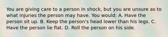 You are giving care to a person in shock, but you are unsure as to what injuries the person may have. You would: A. Have the person sit up. B. Keep the person's head lower than his legs. C. Have the person lie flat. D. Roll the person on his side.