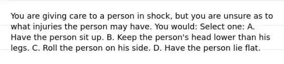 You are giving care to a person in shock, but you are unsure as to what injuries the person may have. You would: Select one: A. Have the person sit up. B. Keep the person's head lower than his legs. C. Roll the person on his side. D. Have the person lie flat.