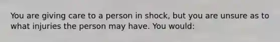 You are giving care to a person in shock, but you are unsure as to what injuries the person may have. You would: