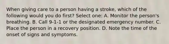 When giving care to a person having a stroke, which of the following would you do first? Select one: A. Monitor the person's breathing. B. Call 9-1-1 or the designated emergency number. C. Place the person in a recovery position. D. Note the time of the onset of signs and symptoms.