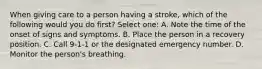 When giving care to a person having a stroke, which of the following would you do first? Select one: A. Note the time of the onset of signs and symptoms. B. Place the person in a recovery position. C. Call 9-1-1 or the designated emergency number. D. Monitor the person's breathing.