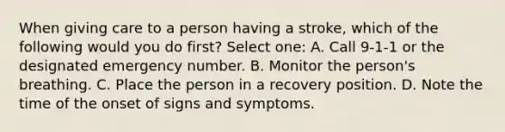 When giving care to a person having a stroke, which of the following would you do first? Select one: A. Call 9-1-1 or the designated emergency number. B. Monitor the person's breathing. C. Place the person in a recovery position. D. Note the time of the onset of signs and symptoms.