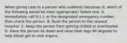 When giving care to a person who suddenly becomes ill, which of the following would be most appropriate? Select one: A. Immediately call 9-1-1 or the designated emergency number, then check the person. B. Rush the person to the nearest hospital. C. Keep the person from getting chilled or overheated. D. Have the person lie down and raise their legs 90 degrees to help blood get to vital organs.