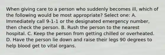 When giving care to a person who suddenly becomes ill, which of the following would be most appropriate? Select one: A. Immediately call 9-1-1 or the designated emergency number, then check the person. B. Rush the person to the nearest hospital. C. Keep the person from getting chilled or overheated. D. Have the person lie down and raise their legs 90 degrees to help blood get to vital organs.