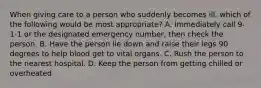 When giving care to a person who suddenly becomes ill, which of the following would be most appropriate? A. Immediately call 9-1-1 or the designated emergency number, then check the person. B. Have the person lie down and raise their legs 90 degrees to help blood get to vital organs. C. Rush the person to the nearest hospital. D. Keep the person from getting chilled or overheated