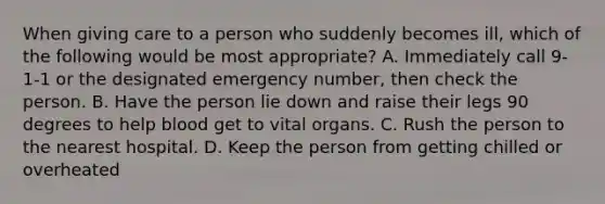 When giving care to a person who suddenly becomes ill, which of the following would be most appropriate? A. Immediately call 9-1-1 or the designated emergency number, then check the person. B. Have the person lie down and raise their legs 90 degrees to help blood get to vital organs. C. Rush the person to the nearest hospital. D. Keep the person from getting chilled or overheated