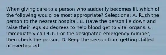 When giving care to a person who suddenly becomes ill, which of the following would be most appropriate? Select one: A. Rush the person to the nearest hospital. B. Have the person lie down and raise their legs 90 degrees to help blood get to vital organs. C. Immediately call 9-1-1 or the designated emergency number, then check the person. D. Keep the person from getting chilled or overheated.