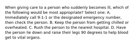 When giving care to a person who suddenly becomes ill, which of the following would be most appropriate? Select one: A. Immediately call 9-1-1 or the designated emergency number, then check the person. B. Keep the person from getting chilled or overheated. C. Rush the person to the nearest hospital. D. Have the person lie down and raise their legs 90 degrees to help blood get to vital organs.