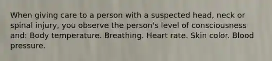 When giving care to a person with a suspected head, neck or spinal injury, you observe the person's level of consciousness and: Body temperature. Breathing. Heart rate. Skin color. Blood pressure.