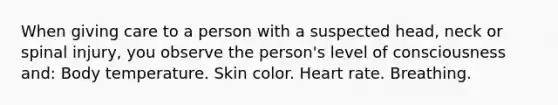 When giving care to a person with a suspected head, neck or spinal injury, you observe the person's level of consciousness and: Body temperature. Skin color. Heart rate. Breathing.