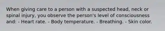 When giving care to a person with a suspected head, neck or spinal injury, you observe the person's level of consciousness and: - Heart rate. - Body temperature. - Breathing. - Skin color.