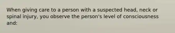 When giving care to a person with a suspected head, neck or spinal injury, you observe the person's level of consciousness and: