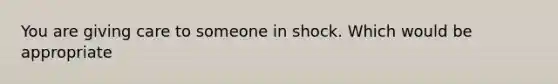 You are giving care to someone in shock. Which would be appropriate