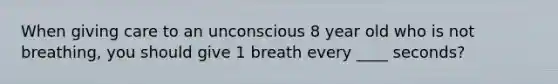 When giving care to an unconscious 8 year old who is not breathing, you should give 1 breath every ____ seconds?