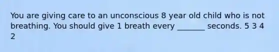 You are giving care to an unconscious 8 year old child who is not breathing. You should give 1 breath every _______ seconds. 5 3 4 2