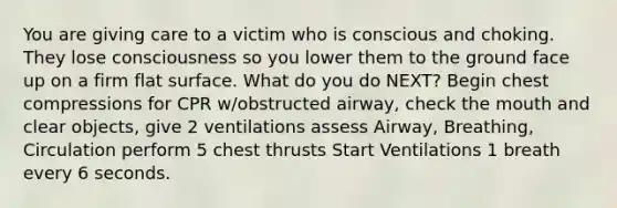 You are giving care to a victim who is conscious and choking. They lose consciousness so you lower them to the ground face up on a firm flat surface. What do you do NEXT? Begin chest compressions for CPR w/obstructed airway, check the mouth and clear objects, give 2 ventilations assess Airway, Breathing, Circulation perform 5 chest thrusts Start Ventilations 1 breath every 6 seconds.