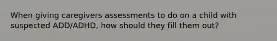 When giving caregivers assessments to do on a child with suspected ADD/ADHD, how should they fill them out?