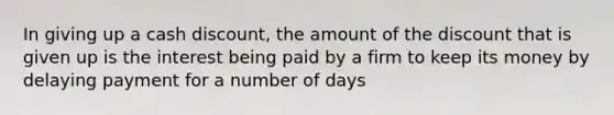 In giving up a cash discount, the amount of the discount that is given up is the interest being paid by a firm to keep its money by delaying payment for a number of days