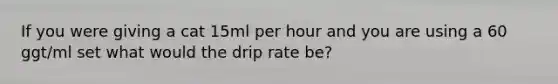 If you were giving a cat 15ml per hour and you are using a 60 ggt/ml set what would the drip rate be?