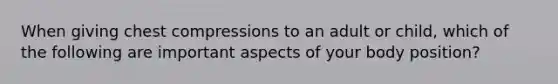 When giving chest compressions to an adult or child, which of the following are important aspects of your body position?