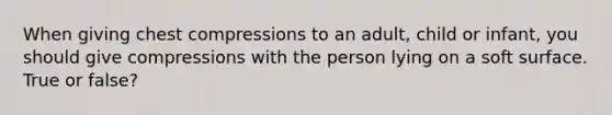 When giving chest compressions to an adult, child or infant, you should give compressions with the person lying on a soft surface. True or false?