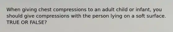 When giving chest compressions to an adult child or infant, you should give compressions with the person lying on a soft surface. TRUE OR FALSE?