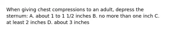 When giving chest compressions to an adult, depress the sternum: A. about 1 to 1 1/2 inches B. no more than one inch C. at least 2 inches D. about 3 inches