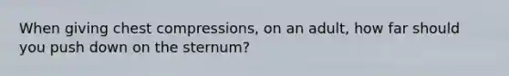 When giving chest compressions, on an adult, how far should you push down on the sternum?