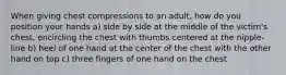 When giving chest compressions to an adult, how do you position your hands a) side by side at the middle of the victim's chest, encircling the chest with thumbs centered at the nipple-line b) heel of one hand at the center of the chest with the other hand on top c) three fingers of one hand on the chest