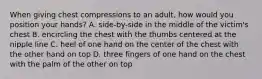 When giving chest compressions to an adult, how would you position your hands? A. side-by-side in the middle of the victim's chest B. encircling the chest with the thumbs centered at the nipple line C. heel of one hand on the center of the chest with the other hand on top D. three fingers of one hand on the chest with the palm of the other on top