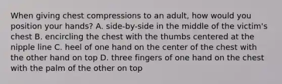 When giving chest compressions to an adult, how would you position your hands? A. side-by-side in the middle of the victim's chest B. encircling the chest with the thumbs centered at the nipple line C. heel of one hand on the center of the chest with the other hand on top D. three fingers of one hand on the chest with the palm of the other on top