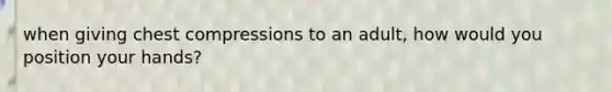 when giving chest compressions to an adult, how would you position your hands?