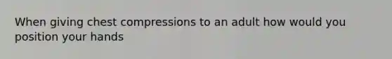 When giving chest compressions to an adult how would you position your hands