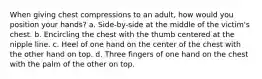 When giving chest compressions to an adult, how would you position your hands? a. Side-by-side at the middle of the victim's chest. b. Encircling the chest with the thumb centered at the nipple line. c. Heel of one hand on the center of the chest with the other hand on top. d. Three fingers of one hand on the chest with the palm of the other on top.