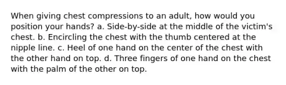 When giving chest compressions to an adult, how would you position your hands? a. Side-by-side at the middle of the victim's chest. b. Encircling the chest with the thumb centered at the nipple line. c. Heel of one hand on the center of the chest with the other hand on top. d. Three fingers of one hand on the chest with the palm of the other on top.