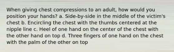 When giving chest compressions to an adult, how would you position your hands? a. Side-by-side in the middle of the victim's chest b. Encircling the chest with the thumbs centered at the nipple line c. Heel of one hand on the center of the chest with the other hand on top d. Three fingers of one hand on the chest with the palm of the other on top