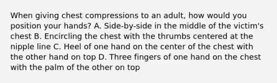 When giving chest compressions to an adult, how would you position your hands? A. Side-by-side in the middle of the victim's chest B. Encircling the chest with the thrumbs centered at the nipple line C. Heel of one hand on the center of the chest with the other hand on top D. Three fingers of one hand on the chest with the palm of the other on top