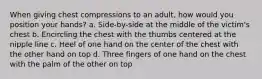 When giving chest compressions to an adult, how would you position your hands? a. Side-by-side at the middle of the victim's chest b. Encircling the chest with the thumbs centered at the nipple line c. Heel of one hand on the center of the chest with the other hand on top d. Three fingers of one hand on the chest with the palm of the other on top