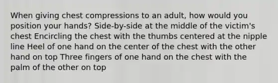 When giving chest compressions to an adult, how would you position your hands? Side-by-side at the middle of the victim's chest Encircling the chest with the thumbs centered at the nipple line Heel of one hand on the center of the chest with the other hand on top Three fingers of one hand on the chest with the palm of the other on top