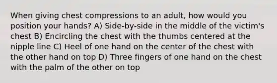 When giving chest compressions to an adult, how would you position your hands? A) Side-by-side in the middle of the victim's chest B) Encircling the chest with the thumbs centered at the nipple line C) Heel of one hand on the center of the chest with the other hand on top D) Three fingers of one hand on the chest with the palm of the other on top